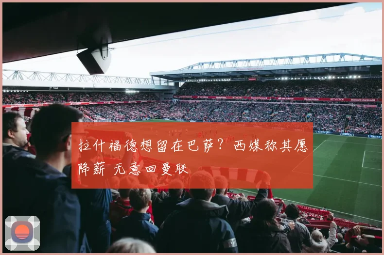 拉什福德想留在巴萨？西媒称其愿降薪 无意回曼联