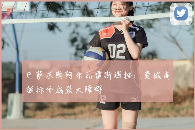 巴萨求购阿尔瓦雷斯遇挫，曼城高额标价成最大障碍
