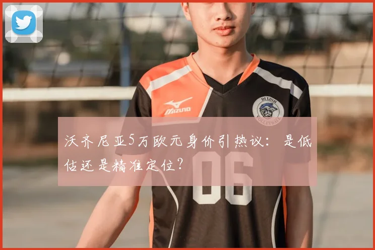 沃齐尼亚5万欧元身价引热议：是低估还是精准定位？