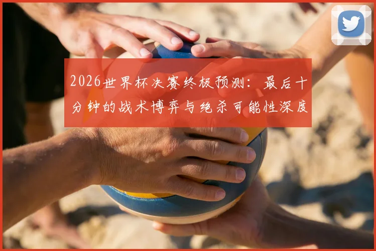 2026世界杯决赛终极预测：最后十分钟的战术博弈与绝杀可能性深度解析
