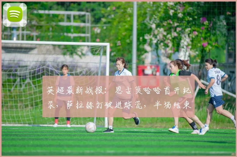 英超最新战报：恩古莫哈哈首开纪录，萨拉赫打破进球荒，半场结束利物浦2比0领先富勒姆