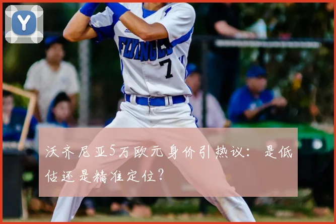 沃齐尼亚5万欧元身价引热议：是低估还是精准定位？