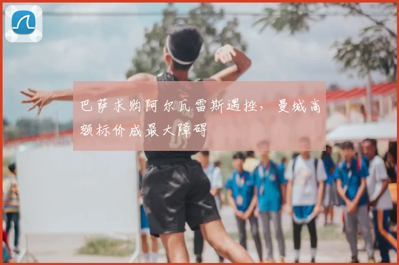 巴萨求购阿尔瓦雷斯遇挫，曼城高额标价成最大障碍
