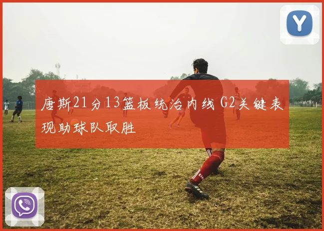 唐斯21分13篮板统治内线 G2关键表现助球队取胜