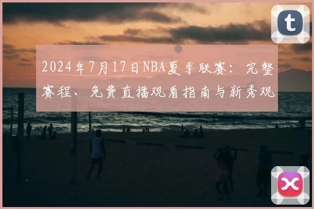 2024年7月17日NBA夏季联赛：完整赛程、免费直播观看指南与新秀观察重点