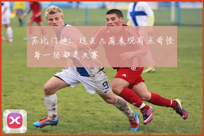 苏比门迪：过去几周表现有点奇怪 每一场都是决赛