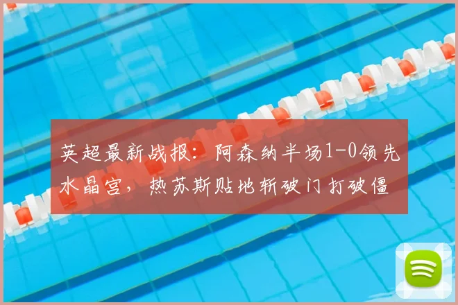 英超最新战报：阿森纳半场1-0领先水晶宫，热苏斯贴地斩破门打破僵局视频集锦