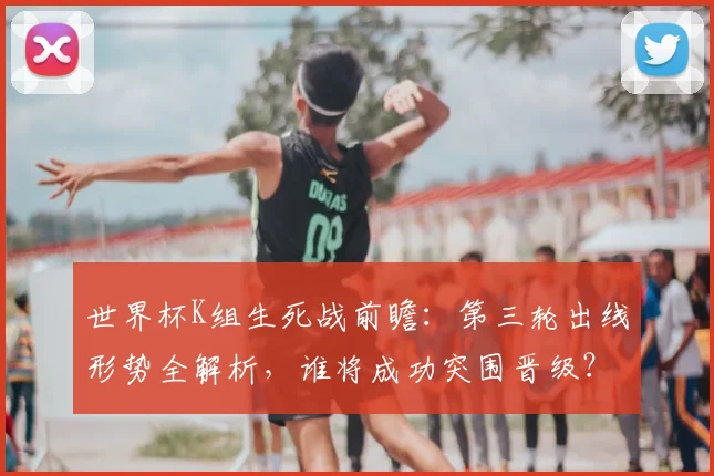 世界杯K组生死战前瞻：第三轮出线形势全解析，谁将成功突围晋级？