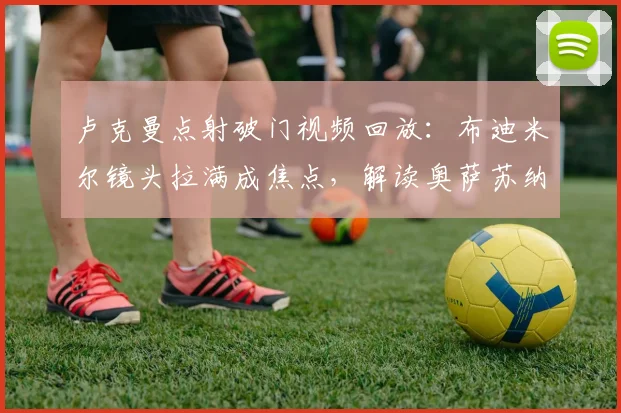 卢克曼点射破门视频回放：布迪米尔镜头拉满成焦点，解读奥萨苏纳0-1马竞半场战报