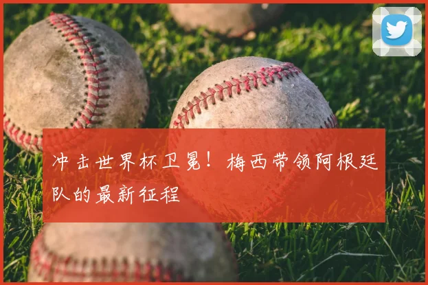 冲击世界杯卫冕！梅西带领阿根廷队的最新征程
